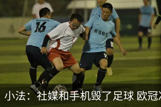 小法：社媒和手机毁了足球 欧冠决赛一支球队进攻，另一支防守