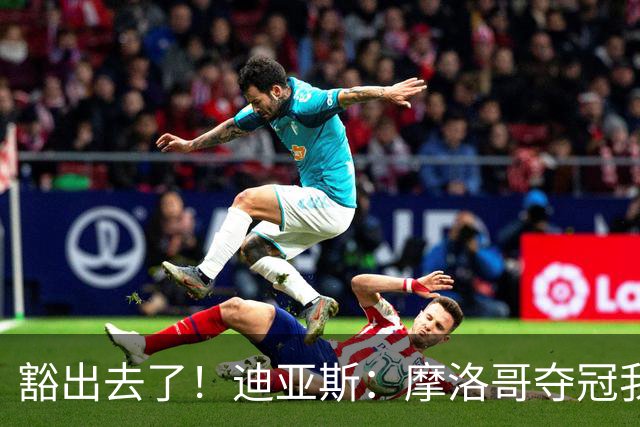 豁出去了！迪亚斯：摩洛哥夺冠我就现场高歌足球小将，难听就难听