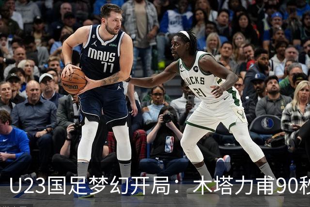 U23国足梦幻开局：木塔力甫90秒进球，对手乌龙增辉，全队喜迎胜利